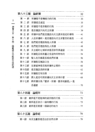 第八十三題論祈禱                                                                     32
         第一節祈禱是不是嗜慾力的行為                         ... ... ... ... .... . ....... . ...33
2
         第二節祈禱是否適宜...            ... .... . ... ... ...... . . ... .... . '" .... . 35
    神    第三節祈禱是不是宗教的行為                          ..... ... ..... ... ... ... ... ...37
    學
    大    第四節是否應該只向天主折禱...                       ......... ...."............ ...39
    全
    ﹒
         第五節折禱中我們是否應該向天主請求指定的事物...                                                 ...41
    第
    十
    冊    第六節人在折禱時，是否應該向天主求暫世的東西                                              ...     的

         第七節我們是否應該為他人折禱...                         ... ... ... ..... ...... ... ...45
論
義        第八節我們是否應該為仇人祈禱，.，                         ,.,...   "'"……... ...…刊
德
之        第九節天主經的七項祈求是否排列得適當                                     .......   ...."..，印
功        第十節祈禱是否為有靈之受造物所特有的                                   ... ... ... ... ... ... 54
能
部        第十一節聖人在天鄉是否為我們折禱                          .... . ... ... ... ... ... ... ... 56
分
或        第十二節祈禱是否應該口念               …... .... . .... . . .... ... .... . ...       ...58
附
德        第十三節注意留神是否為祈禱所必需的                             . .. ... .,. . . . . '" ... ...ω
         第十四節是否應該長時祈禱.                . ... ... ... ... ... . .. . ... ... ... ... ... 62
         第十五節    祈禱是否有功勞         . . .... . . . '.. ... . . '" ... ... '.. ... ... ...65
         第十六節    罪人是否可用折禱向天主求得什麼                              ... ... ... ... ... ... 68
         第十七節將祈禱分為「懇求、折禱、要求和謝恩 J '是
                 否適當   ................ ............. ............. "....... 70


        第八十四題論朝拜                                                                     73
         第一節    朝拜是不是敬神的或宗教的行為                          .... ..... ..,...    ".…     73
         第二節朝拜是否表示一個肉體的行為                          ". . . . . ... ... '.. . .. . ... 75
         第三節    朝拜是否需要一個確定的地方                      ... ... ... ... ... ... ...... ... 77


        第八十五題論祭品e                                                                    79

        第一節     向天主獻祭是否出於自然法律                      ............ ... ". ".......79
 