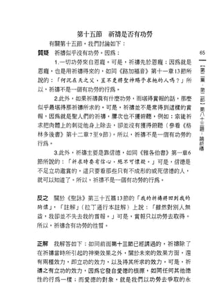 第十五節祈禱是否有功勞
     有關第十五節，我們討論如下:

質疑祈禱似乎沒有功勞。因為:                           65
      1 .一切功勞來自恩寵。可是，祈禱先於恩寵;因為就是
恩寵，也是用祈禱得來的，如同《路加福音》第十一章 13 節所           書
說的:     í 何況在天之父，豈不更將笠神賜予求祂的人嗎? J 所      集

以，祈禱不是一個有功勞的行為。                          第
      2. 此外，如果折禱真有什麼功勞，而堪得賞報的話，那麼        都

似乎最堪得那祈禱所求的。可是，祈禱並不是常得到這樣的賞              第

報，因為就是聖人們的折禱，屢次也不獲俯聽，例如:宗徒折              平
求把肉體上的刺從他身上除去，卻並沒有獲得俯聽(參看《格              磊
                                         疋旦
林多後書》第十二章 7 至 9 節)。所以，祈禱不是一個有功勞的         斗

行為。                                      iR
                                         禱
      3. 此外，折禱主要是靠信德，如同《雅各伯書》第一章 6

節所說的:     í 祈求時要有信心，絕不可懷疑。」可是，信德是

不足立功邀賞的，這只要看那些只有不成形的或死信德的人，

就可以知道了。所以，祈禱不是一個有功勞的行為。



皮之    關於《聖詠》第三十五篇 13 節的「我的祈禱將回到我的

胸懷 J'   í 註解 J (拉丁通行本註解)上說:   í 雖然對別人無
益，我卻並不失去我的賞報。」可是，賞報只以功勞去取得。

所以，折禱含有功勞的性質。



正解我解答如下:如同前面第+三節已經講過的，祈禱除了

在折禱當時所引起的神樂效果之外，關於未來的效果方面，還

有兩種效力，即立功的效力，以及得其所求的效力。可是，平斤
帶之有立功的效力，因為它發自愛德的根源，如同任何其他德

性的行為一樣;而愛德的對象，就是我們以功勞去學取的永
 