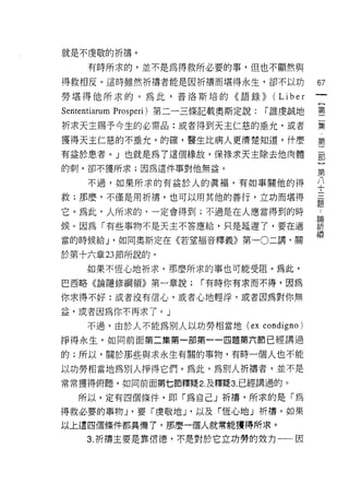 就是不虔敬的祈禱。

    有時所求的，並不是為得救所必要的事，但也不顯然與

得救相反。這時雖然折禱者能是因祈禱而堪得永生，卻不以功                         67
勞堪得他所求的。為此，普洛斯培的《語錄))                  (L i b e r
Sententiarum Prosperi) 第二一三條記載奧斯定說:   í 誰虔誠地        璽

祈求天主賜予今生的必需品:或者得到天主仁慈的垂允，或者                         集
獲得天主仁慈的不垂允。的確，醫生比病人更清楚知道，什麼                         第

有益於患者。」也就是為了這個緣故，保祿求天主除去他肉體                         麗

的刺，卻不獲所求;因為這件事對他無益。                                 第

    不過，如果所求的有益於人的真褔，有如事關他的得                         中
救;那麼，不僅是用析禱，也可以用其他的善行，立功而堪得
                                                    題
它。為此，人所求的，一定會得到;不過是在人應當得到的時                         為
fr矣。因為「有些事物不是天主不答應給，只是延遲了，要在適                       祈
                                                    禱
當的時候給 J '如同奧斯定在《若望褔音釋義》第一 0 二講，關

於第十六章 23 節所說的。

    如果不恆心地祈求，那麼所求的事也可能受阻。為此，
巴西略《論隱修綱領》第一章說;          í 有時你有求而不得，因為

你求得不好:或者沒有信心，或者心地輕浮，或者因為對你無

益，或者因為你不再求了。 J
    不過，由於人不能為別人以功勞相當地 (ex condigno)

掙得永生，如同前面第二集第一部第一一四題第六節已經講過

的;所以，關於那些與求永生有關的事物，有時一個人也不能

以功勞相當地為別人掙得它們。為此，為別人祈禱者，並不是
常常獲得俯聽，如同前面第七節釋疑 2. 及釋疑 3. 已經講過的。

   所以，定有四個條件，即「為自己」祈禱，所求的是「為
得救必要的事物 J '要「虔敬地 J '以及「恆心地」折禱。如果
以上還四個條件都具備了，那麼一個人就常能獲得所求。
    3. 祈禱主要是靠信德，不是對於它立功勞的效力一一因
 