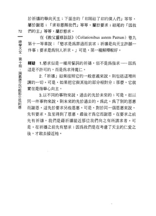 於祈禱的舉向天主;下面念的「你賜給了你的僕人們」等等，
          屬於謝恩;      r 求掠，恩賜我們」等等，屬於要求;結尾的「因我
72        們的主」等等，屬於懇求。
    一          在《教父靈修談話))   (Collationibus autem Patrum) 卷九
    神
    學     第十一等章說:      í 懇求是為罪過而哀求;祈禱是向天主許願一

    大     件事;要求是為別人祈求。」可是，第一種解釋較好。
    全
    第     釋疑   1.懇求似是一種用誓詞的祈禱，但不是為強求一一因為
    十..
論冊        這是不許可的，而是為求得寬仁。
義
               2.   í 折禱」如果按照它的一般意義來說，則包括這裡所
德
之         講的一切。可是，如果把它與其他的部分相對分;那麼，它就
功
能         實在是指舉心向主 c
部
分              3. 以不同的事物來說，過去的先於未來的;可是，如以
或
附         同一件事物來說，貝 1] 未來的先於過去的。為此，為 7 別的恩惠
德
          而謝恩，這先於要求另些恩惠。可是，對於同一個恩惠來說，

          先有要求，及至得到了恩惠，最後才為它而謝恩。在要求之前
          先有祈禱，我們是藉折禱接近那位我們向之有所謂求者。可

          是，在祈禱之前先有懇求;因為我們是在考慮了天主的仁愛之

          後，才敢去接近祂。
 
