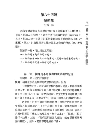 第   八   制       U   題
               一           斗
                   論   親   悍
                                   ­
                   如   把   呼
                           叫                         73
                           即

      然後要討論的是外在的敬神行為(參看第八十二題引言)。                     第
首先，討論人在形體上，對天主表示恭敬的朝拜 (adoratio) 。                   集

其次，討論人把一些外在的事物奉獻給天主時的行為(第八十                          璽
五題)。第三，討論使用某些屬於天主之物時的行為(第八十九                         部
題)。
                                                     第
                                                       八
     關於第一點，可以提出三問題:
                                                         十
                                                           四
                                                             題
     一、朝拜是不是敬神的行為。

     二、朝拜表示一個內心的行為呢，還是一個外表的行為。                           論
                                                         朝
     三、朝拜是否需要一個確定的地方。                                    拜




       第一節朝拜是不是敬神的或宗教的行為
     有關第一節，我們討論如下:

質疑    朝拜似乎不是敬神的或宗教的行為。因為:
      1.唯獨對天主，才可以做宗教的敬神。可是，朝拜不僅僅
是對天主。因為《創世紀》第八章 2 節記載，亞巴郎伏地朝拜天
使;又《列王紀上》第一章 23 節也說，納堂先知來到達味君王面

前，就「俯首至地，向君王下拜」。所以，朝拜不是宗教的行為。

      2. 此外，對天主舉行宗教的敬禮，因為我們將在祂內草
受廣褔，如同奧斯定在《天主之城》卷十第三章裡所說的。至
於對天主朝拜，這是由於祂的尊威;因為關於《聖詠》第九十

六篇 9 節裡的「請進入祂的庭院，朝拜上主 J'               r 註解 J (拉 T
通行本註解)上說:    r 我們從門廊進入庭院，就在那裡朝拜天
主的尊戚。」所以，朝拜不是敬神的行為。
 