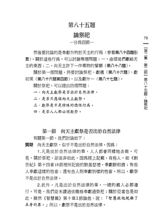 第八十五題
                  心   做       旱   口
                  細   示   m圳
                          T
                                  u
                                  #               79
                  心   紅   甘 口
                          心

                  川
      然後要討論的是奉獻外物於天主的行為(參看第八十四題引                  璽
言)。關於這些行為，可以討論兩個問題:一，由信徒們獻給天                      集

主的東西;二，向天主許下一件事物的誓願(第八十八題)。                       璽
      關於第一個問題，將要討論祭把、獻儀(第八十六題卜獻                   部
                                                  第
初果(第八十六題第四節) ，以及獻什一(第八十七題)。                       八
                                                  十
      關於祭把，可以提出四個問題:
                                                  五
      一、向天主獻祭是否出於自然法律。
                                                  題
                                                  :
      二、是否只應該向天主獻祭。                               論
                                                  察
      三、獻祭是不是特殊的 1惡性行為。                           記

      四、是否人人都必須獻祭。




        第一節   向天主獻祭是否出於自然法律
      有關第一節，我們討論如下:

質真是    向天主獻祭，似乎不是出於自然法律。因為:
       1 .凡是出於自然法律的事，人人都會同樣地去做。可
是，關於祭把，卻並非如此。因為經上記載，有些人，如《創

世紀》第十四章 18 節裡所記敘的默基瑟德，奉獻餅和酒;有些

人奉獻這樣的牲畜;還有些人則奉獻別樣的牲畜。所以，獻祭

不是出於自然法律。

       2. 此外，凡是出於自然法律的事，一總的義人必都遵
行。可是，我們從未讀過依撒格奉獻過祭把;關於亞當也是如

此，雖然《智慧篇》第十章 2 節論他，說:                 í 智慧救他脫離了

本身的罪。」所以，獻祭不是出於自然法律。
 