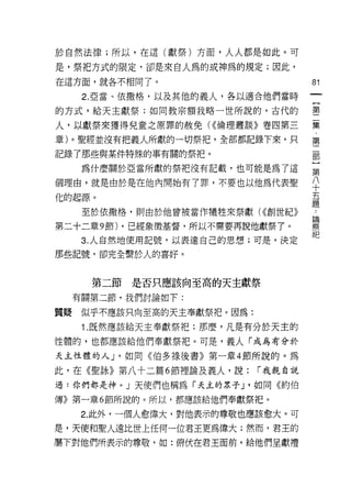 於自然法律;所以，在這(獻祭)方面，人人都是如此。可

是，祭把方式的限定，卻是來自人為的或神為的規定;因此，
在這方面，就各不相同了。                           81
      2. 亞當、依撒格，以及其他的義人，各以適合他們當時

的方式，給天主獻祭;如同教宗額我略一世所說的，古代的             璽

人，以獻祭來獲得兒童之原罪的赦免( ((倫理叢談》卷四第三          聶
章)。聖經並沒有把義人所獻的一切祭把，全部都記錄下來，只           第
記錄了那些與某件特殊的事有關的祭把。

      為什麼關於亞當所獻的祭把沒有記載，也可能是為了這         第

個理由，就是由於是在他內開始有了罪，不要也以他為代表聖            平
化的起源。                                  甚
      至於依撒格，買11 由於他曾被當作犧牲來祭獻( ((創世紀》   ;
第二十二章 9 節) ，已經象徵基督，所以不需要再說他獻祭了。        祭
      3. 人自然地使用記號，以表達自己的思想;可是，決定

那些記號，卻完全繫於人的喜好。



       第二節是否只應該向至高的天主獻祭
     有關第二節，我們討論如下:

質疑    似乎不應該只向至高的天主奉獻祭把。因為:

      1 .既然應該給天主奉獻祭把;那麼，凡是有分於天主的
性體的，也都應該給他們奉獻祭把。可是，義人「成為有分於

天主性體的人 J '如同《伯多祿後書》第一章 4 節所說的。為

此，在《聖詠》第八十二篇 6 節裡論及義人，說:      r 我親自說

過:你們都是神。」天使們也稱為「天主的眾子 J '如同《約伯

傳》第一章 6 節所說的。所以，都應該給他們奉獻祭把。

      2. 此外，一個人愈偉大，對他表示的尊敬也應該愈大。可
是，天使和聖人遠比世上任何一位君王更為偉大;然而，君王的
屬下對他們所表示的尊敬，如:俯伏在君王面前，給他們呈獻禮
 
