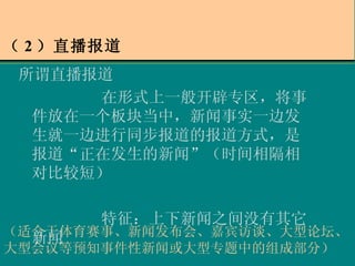 （ 2 ）直播报道 所谓直播报道 在形式上一般开辟专区，将事件放在一个板块当中，新闻事实一边发生就一边进行同步报道的报道方式，是报道“正在发生的新闻”（时间相隔相对比较短） 特征：上下新闻之间没有其它新闻 （适合于体育赛事、新闻发布会、嘉宾访谈、大型论坛、大型会议等预知事件性新闻或大型专题中的组成部分） 