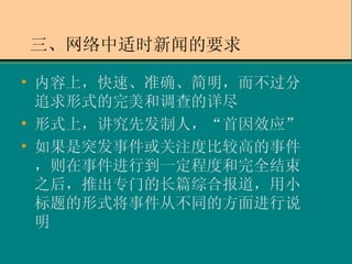 三、网络中适时新闻的要求 内容上，快速、准确、简明，而不过分追求形式的完美和调查的详尽 形式上，讲究先发制人，“首因效应” 如果是突发事件或关注度比较高的事件，则在事件进行到一定程度和完全结束之后，推出专门的长篇综合报道，用小标题的形式将事件从不同的方面进行说明 