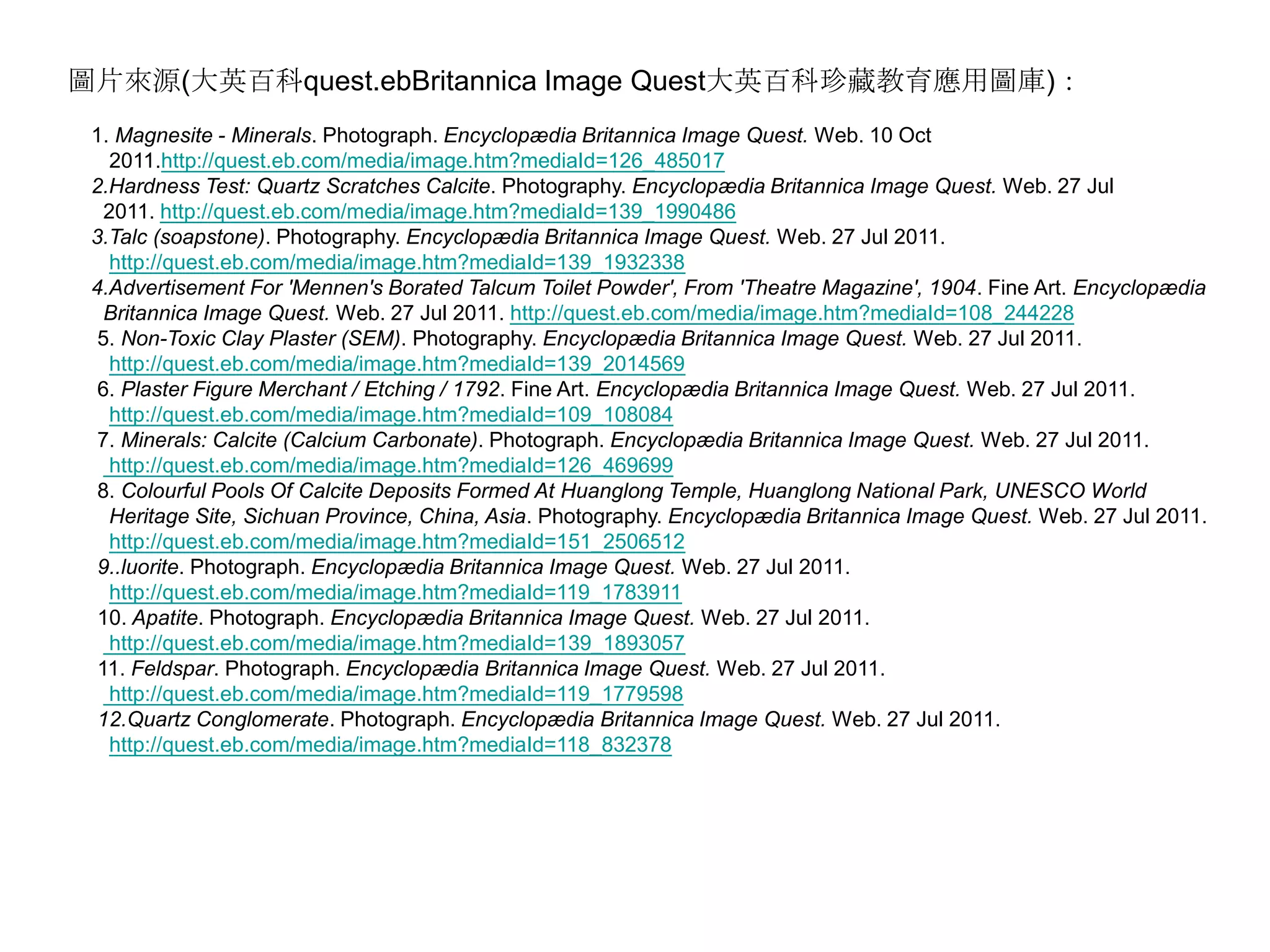 圖片來源(大英百科quest.ebBritannica Image Quest大英百科珍藏教育應用圖庫)：   1.Magnesite - Minerals. Photograph. Encyclopædia Britannica Image Quest. Web. 10 Oct       2011.http://quest.eb.com/media/image.htm?mediaId=126_485017    2.Hardness Test: Quartz Scratches Calcite. Photography. Encyclopædia Britannica Image Quest. Web. 27 Jul         2011. http://quest.eb.com/media/image.htm?mediaId=139_1990486  3.Talc (soapstone). Photography. Encyclopædia Britannica Image Quest. Web. 27 Jul 2011. http://quest.eb.com/media/image.htm?mediaId=139_1932338    4.Advertisement For 'Mennen's Borated Talcum Toilet Powder', From 'Theatre Magazine', 1904. Fine Art. Encyclopædia      Britannica Image Quest. Web. 27 Jul 2011. http://quest.eb.com/media/image.htm?mediaId=108_244228      5.Non-Toxic Clay Plaster (SEM). Photography. Encyclopædia Britannica Image Quest. Web. 27 Jul 2011. http://quest.eb.com/media/image.htm?mediaId=139_2014569      6.Plaster Figure Merchant / Etching / 1792. Fine Art. Encyclopædia Britannica Image Quest. Web. 27 Jul 2011. http://quest.eb.com/media/image.htm?mediaId=109_108084      7.Minerals: Calcite (Calcium Carbonate). Photograph. Encyclopædia Britannica Image Quest. Web. 27 Jul 2011.  http://quest.eb.com/media/image.htm?mediaId=126_469699      8.Colourful Pools Of Calcite Deposits Formed At Huanglong Temple, Huanglong National Park, UNESCO World       Heritage Site, Sichuan Province, China, Asia. Photography. Encyclopædia Britannica Image Quest. Web. 27 Jul 2011. http://quest.eb.com/media/image.htm?mediaId=151_2506512      9..luorite. Photograph. Encyclopædia Britannica Image Quest. Web. 27 Jul 2011. http://quest.eb.com/media/image.htm?mediaId=119_1783911      10. Apatite. Photograph. Encyclopædia Britannica Image Quest. Web. 27 Jul 2011. http://quest.eb.com/media/image.htm?mediaId=139_1893057      11. Feldspar. Photograph. Encyclopædia Britannica Image Quest. Web. 27 Jul 2011. http://quest.eb.com/media/image.htm?mediaId=119_1779598 12.Quartz Conglomerate. Photograph. Encyclopædia Britannica Image Quest. Web. 27 Jul 2011. http://quest.eb.com/media/image.htm?mediaId=118_832378 