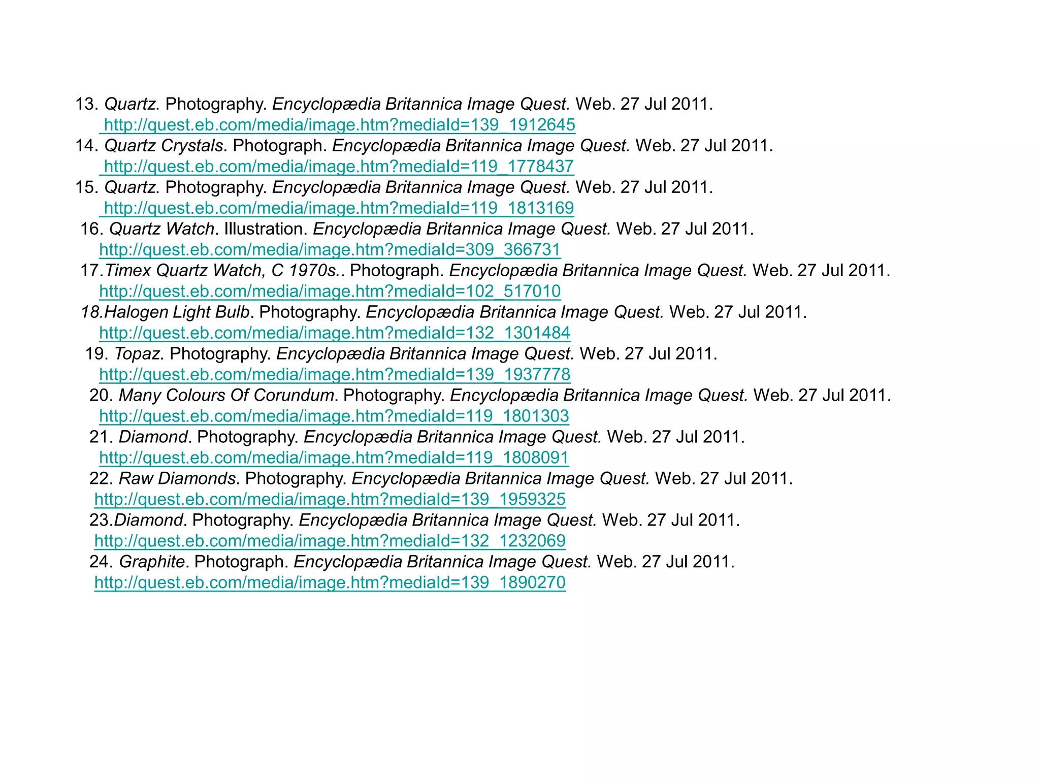     13. Quartz. Photography. Encyclopædia Britannica Image Quest. Web. 27 Jul 2011.  http://quest.eb.com/media/image.htm?mediaId=139_1912645    14.Quartz Crystals. Photograph. Encyclopædia Britannica Image Quest. Web. 27 Jul 2011. http://quest.eb.com/media/image.htm?mediaId=119_1778437    15. Quartz. Photography. Encyclopædia Britannica Image Quest. Web. 27 Jul 2011. http://quest.eb.com/media/image.htm?mediaId=119_1813169     16. Quartz Watch. Illustration. Encyclopædia Britannica Image Quest. Web. 27 Jul 2011. http://quest.eb.com/media/image.htm?mediaId=309_366731      17.Timex Quartz Watch, C 1970s.. Photograph. Encyclopædia Britannica Image Quest. Web. 27 Jul 2011. http://quest.eb.com/media/image.htm?mediaId=102_517010      18.Halogen Light Bulb. Photography. Encyclopædia Britannica Image Quest. Web. 27 Jul 2011. http://quest.eb.com/media/image.htm?mediaId=132_1301484     19. Topaz. Photography. Encyclopædia Britannica Image Quest. Web. 27 Jul 2011. http://quest.eb.com/media/image.htm?mediaId=139_1937778       20. Many Colours Of Corundum. Photography. Encyclopædia Britannica Image Quest. Web. 27 Jul 2011. http://quest.eb.com/media/image.htm?mediaId=119_1801303       21. Diamond. Photography. Encyclopædia Britannica Image Quest. Web. 27 Jul 2011. http://quest.eb.com/media/image.htm?mediaId=119_1808091       22. Raw Diamonds. Photography. Encyclopædia Britannica Image Quest. Web. 27 Jul 2011. http://quest.eb.com/media/image.htm?mediaId=139_1959325       23.Diamond. Photography. Encyclopædia Britannica Image Quest. Web. 27 Jul 2011. http://quest.eb.com/media/image.htm?mediaId=132_1232069      24. Graphite. Photograph. Encyclopædia Britannica Image Quest. Web. 27 Jul 2011. http://quest.eb.com/media/image.htm?mediaId=139_1890270 