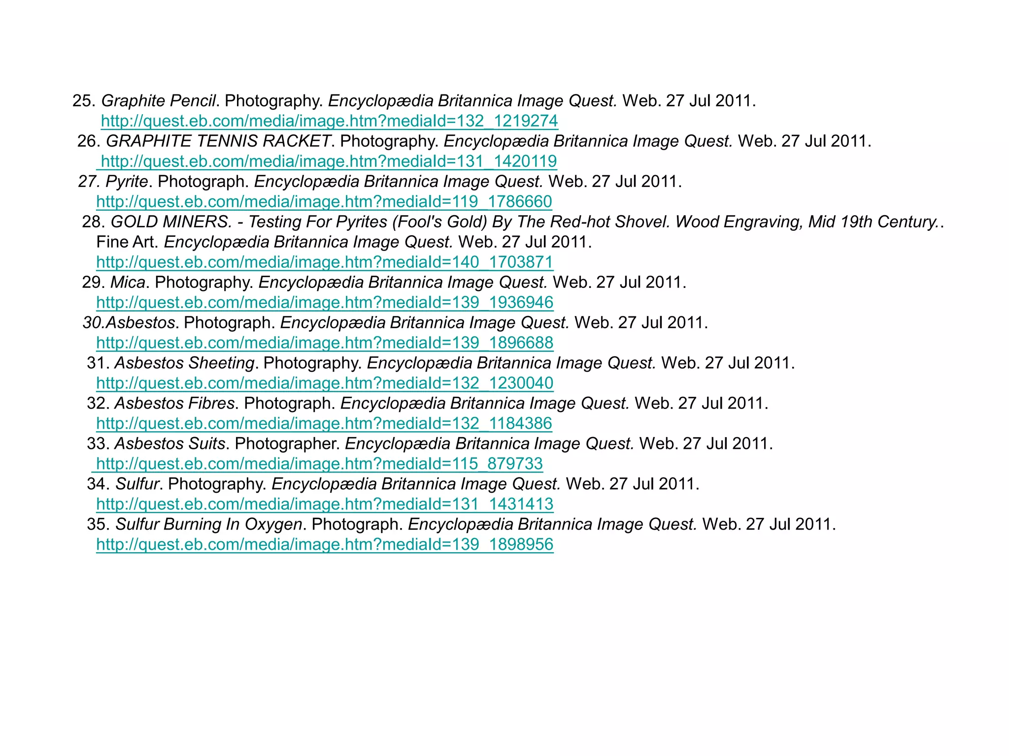     25. Graphite Pencil. Photography. Encyclopædia Britannica Image Quest. Web. 27 Jul 2011. http://quest.eb.com/media/image.htm?mediaId=132_1219274      26. GRAPHITE TENNIS RACKET. Photography. Encyclopædia Britannica Image Quest. Web. 27 Jul 2011. http://quest.eb.com/media/image.htm?mediaId=131_1420119     27. Pyrite. Photograph. Encyclopædia Britannica Image Quest. Web. 27 Jul 2011. http://quest.eb.com/media/image.htm?mediaId=119_1786660      28. GOLD MINERS. - Testing For Pyrites (Fool's Gold) By The Red-hot Shovel. Wood Engraving, Mid 19th Century.. Fine Art. Encyclopædia Britannica Image Quest. Web. 27 Jul 2011. http://quest.eb.com/media/image.htm?mediaId=140_1703871      29. Mica. Photography. Encyclopædia Britannica Image Quest. Web. 27 Jul 2011. http://quest.eb.com/media/image.htm?mediaId=139_1936946       30.Asbestos. Photograph. Encyclopædia Britannica Image Quest. Web. 27 Jul 2011. http://quest.eb.com/media/image.htm?mediaId=139_1896688       31. Asbestos Sheeting. Photography. Encyclopædia Britannica Image Quest. Web. 27 Jul 2011. http://quest.eb.com/media/image.htm?mediaId=132_1230040       32. Asbestos Fibres. Photograph. Encyclopædia Britannica Image Quest. Web. 27 Jul 2011. http://quest.eb.com/media/image.htm?mediaId=132_1184386        33. Asbestos Suits. Photographer. Encyclopædia Britannica Image Quest. Web. 27 Jul 2011. http://quest.eb.com/media/image.htm?mediaId=115_879733       34. Sulfur. Photography. Encyclopædia Britannica Image Quest. Web. 27 Jul 2011. http://quest.eb.com/media/image.htm?mediaId=131_1431413       35. Sulfur Burning In Oxygen. Photograph. Encyclopædia Britannica Image Quest. Web. 27 Jul 2011. http://quest.eb.com/media/image.htm?mediaId=139_1898956 
