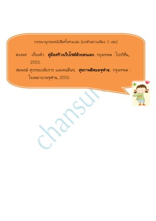 บรรณานุกรมหนังสือทั้งสามเล่ม (ยกตัวอย่างเพียง 2 เล่ม)

ดวงพร เกี๋ยงคา. คู่มือสร้างเว็บไซต์ด้วยตนเอง. กรุงเทพฯ : โปรวิชั่น,
        2553.
สมพงษ์ สุวรรณวลัยการ และคนอื่นๆ. สุขภาพดีหมอจุฬาฯ. กรุงเทพฯ :
       โรงพยาบาลจุฬาฯ, 2553.
 