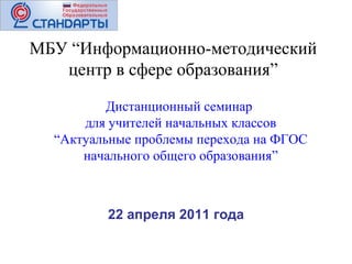 22 апреля 2011 года МБУ “Информационно-методический центр в сфере образования” Дистанционный семинар  для учителей начальных классов “ Актуальные проблемы перехода на ФГОС начального общего образования” 