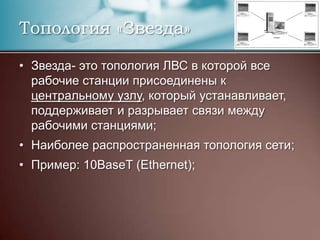 Топология «Звезда»Звезда- это топология ЛВС в которой все рабочие станции присоединены к центральному узлу, который устанавливает, поддерживает и разрывает связи между рабочими станциями;Наиболее распространенная топология сети;Пример: 10BaseT (Ethernet);