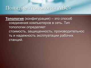 Понятие «Топология ЛВС»Топология (конфигурация) – это способ соединения компьютеров в сеть. Тип топологии определяет стоимость, защищенность, производительность и надежность эксплуатации рабочих станций.