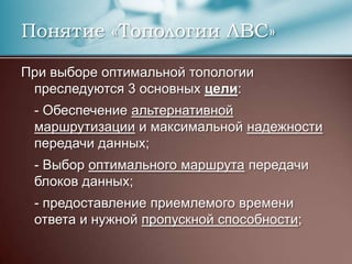Понятие «Топологии ЛВС»При выборе оптимальной топологии преследуются 3 основных цели:	- Обеспечение альтернативной маршрутизации и максимальной надежности передачи данных;	- Выбор оптимального маршрута передачи блоков данных;	- предоставление приемлемого времени ответа и нужной пропускной способности;