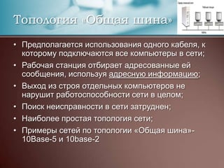 Топология «Общая шина»Предполагается использования одного кабеля, к которому подключаются все компьютеры в сети;Рабочая станция отбирает адресованные ей сообщения, используя адресную информацию;Выход из строя отдельных компьютеров не нарушит работоспособности сети в целом;Поиск неисправности в сети затруднен;Наиболее простая топология сети;Примеры сетей по топологии «Общая шина»- 10Base-5 и 10base-2