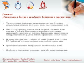 Семинар:  «Рынок вина в России и за рубежом. Тенденции и перспективы» Тенденции развития мирового рынка виноградных вин. Динамика, структура производства и потребления вина в различных регионах мира. Практики продвижения корпоративных интересов участников рынка напитков за рубежом. Влияния международных винодельческих организаций и национальных союзов на формирование и регулирование конкурентоспособной среды на мировом и российском винных рынках. Основные конкурентные преимущества винодельческой отрасли стран ЕС. Проблемы и противоречия развития европейского рынка вина. Ценовые показатели вин на европейском потребительском рынке. Особенности современных рекламных стратегий в индустрии напитков. 
