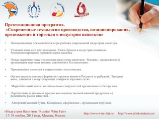 Презентационная программа.  «Современные технологии производства, позиционирования, продвижения и торговли в индустрии напитков» Инновационные технологические разработки современной индустрии напитков. Упаковка вина и ее составляющие. Стиль бренда в индустрии напитков. Репозиционирование торговой марки напитка. Новые маркетинговые технологии индустрии напитков . Реклама , продвижение и организация торговли винами, алкоголем и б\а напитками. Продвижение напитков в современных мультимедиа. Организация различных форматов торговли вином в России и за рубежом. Продажи вина , алкоголя и сопутствующих товаров в торговых сетях. Маркетинговый анализ потенциальных покупателей премиального сектора вин. Перспективы и динамика продаж высококачественной винной продукции на российском рынке напитков. Авторский винный бутик. Концепция, оформление , организация торговли. 