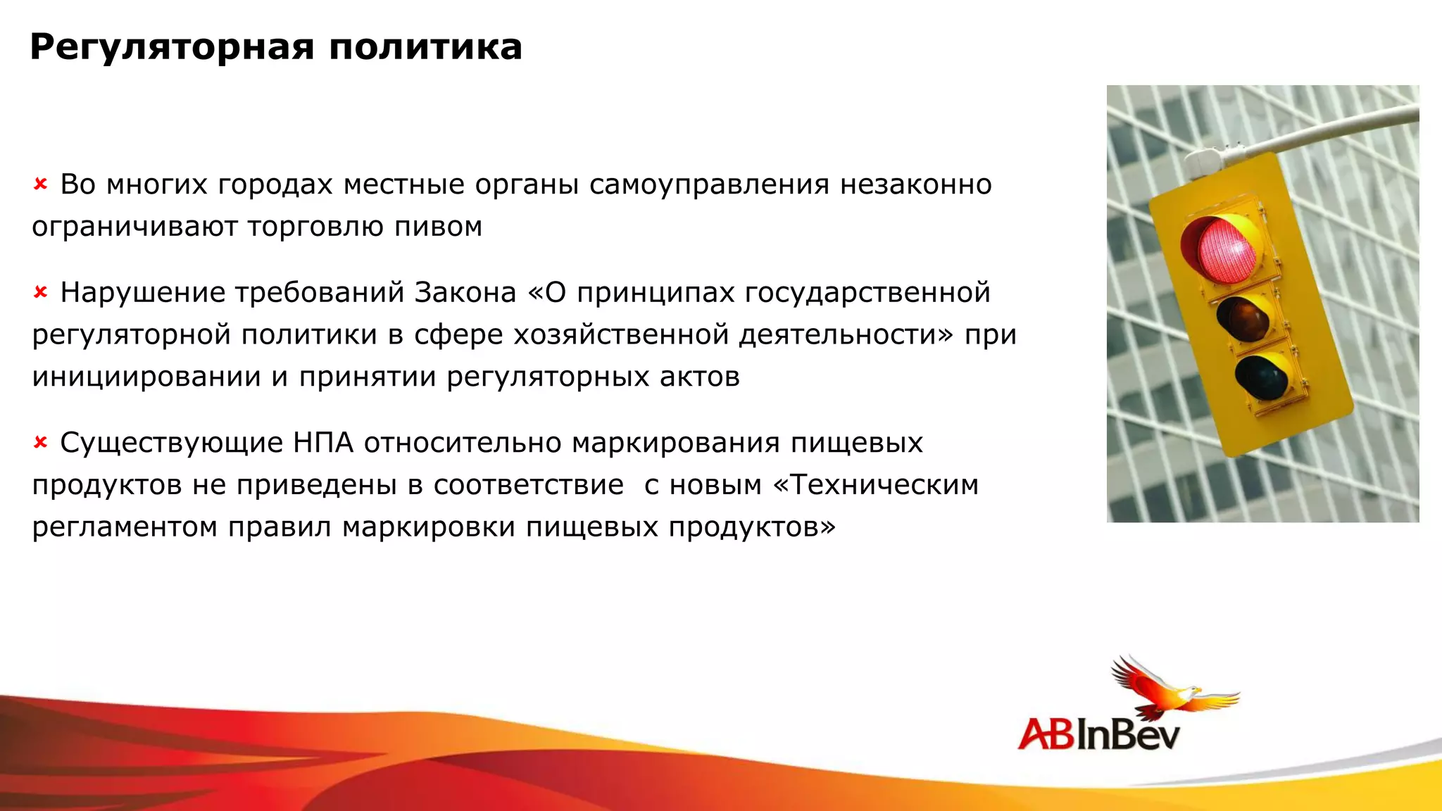 Регуляторная политика


 Во многих городах местные органы самоуправления незаконно
ограничивают торговлю пивом

 Нарушение требований Закона «О принципах государственной
регуляторной политики в сфере хозяйственной деятельности» при
инициировании и принятии регуляторных актов

 Существующие НПА относительно маркирования пищевых
продуктов не приведены в соответствие с новым «Техническим
регламентом правил маркировки пищевых продуктов»
 