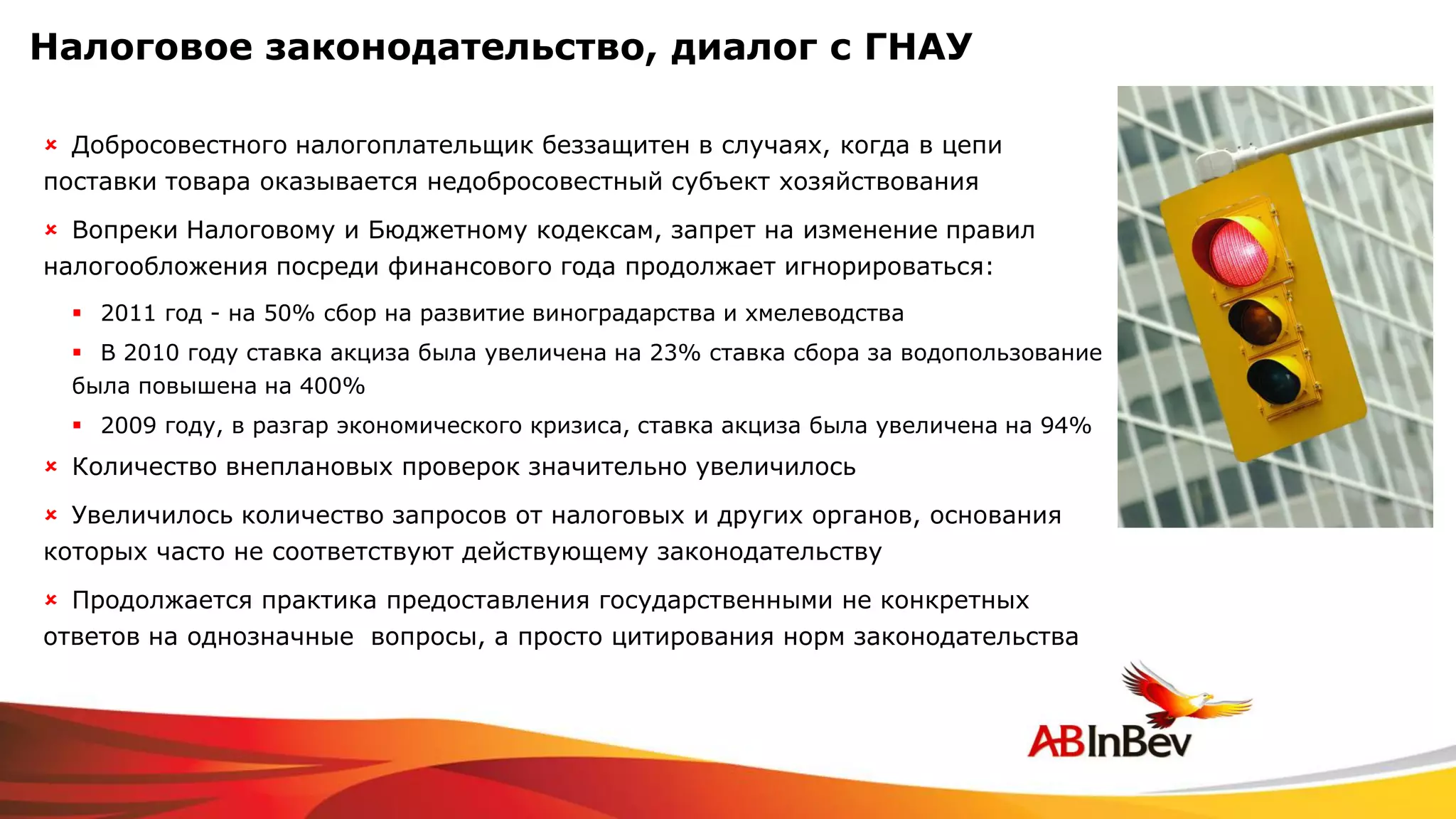 Налоговое законодательство, диалог с ГНАУ

 Добросовестного налогоплательщик беззащитен в случаях, когда в цепи
поставки товара оказывается недобросовестный субъект хозяйствования

 Вопреки Налоговому и Бюджетному кодексам, запрет на изменение правил
налогообложения посреди финансового года продолжает игнорироваться:
   2011 год - на 50% сбор на развитие виноградарства и хмелеводства
   В 2010 году ставка акциза была увеличена на 23% ставка сбора за водопользование
  была повышена на 400%
   2009 году, в разгар экономического кризиса, ставка акциза была увеличена на 94%
 Количество внеплановых проверок значительно увеличилось
 Увеличилось количество запросов от налоговых и других органов, основания
которых часто не соответствуют действующему законодательству

 Продолжается практика предоставления государственными не конкретных
ответов на однозначные вопросы, а просто цитирования норм законодательства
 
