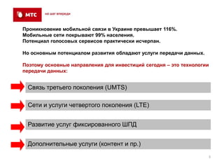 Проникновение мобильной связи в Украине превышает 116%.
Мобильные сети покрывают 99% населения.
Потенциал голосовых сервисов практически исчерпан.

Но основным потенциалом развития обладают услуги передачи данных.

Поэтому основные направления для инвестиций сегодня – это технологии
передачи данных:


 Связь третьего поколения (UMTS)

 Сети и услуги четвертого поколения (LTE)


 Развитие услуг фиксированного ШПД


 Дополнительные услуги (контент и пр.)
                                                                    3
 