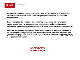 Во многом дальнейшее развитие базовой и стратегической для всей
экономики страны отрасли телекоммуникаций зависит от позиции
государства.

Если государство сегодня не проявит прозорливости и не устранит
препятствия на пути современных технологий, цифровой разрыв
Украины с развитыми экономиками из угрозы превратится в реальность.

Если же политика государства будет дальновидной и ориентированной
на создание благоприятного для инвестирования климата, Украина еще
успеет интегрироваться в глобальную информационную инфраструктуру
и мировую экономику.




                       БЛАГОДАРЮ
                      ЗА ВНИМАНИЕ!
 