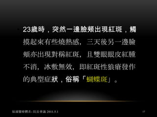 她的母親是觀護所護士，打電話至中心尋求幫助，我建議她若環境不允許外敷的話，先食用大量的靈芝錠，一次8粒一天5次，她真的照做，6個月後接到她電話，告知紅斑性狼瘡指數已正常，中間經歷了大學畢業，懷孕生子，至今都沒有再發作。福濬醫療體系- 院長會議 2011.5.115