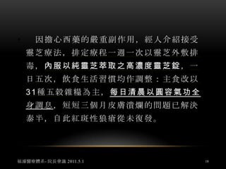 紅斑性狼瘡  案例3林小姐自訴 2011年4月30日    女，今年39歲，20歲時臉部開始出現紅疹、脫屑、潰爛，症狀類似濕疹，施以西藥治療，情況時好時壞，並往身體及四肢部份漫延，紅疹且成同心圓狀擴大，伴隨著奇癢難耐，後以中藥治療，情況仍是時好時壞，亦嘗試民俗療法:針灸、放血、整脊、草藥，效果依舊不彰。福濬醫療體系- 院長會議 2011.5.116