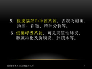 1.	臨床表現常有不規則發燒，怕冷、燥熱、痠痛、不安、倦怠、消瘦；病毒侵擾皮膚或關節症狀常為最早表現。2.	侵擾肌肉為肌肉疼痛，侵擾關節為關節痛，多為遊走性。福濬醫療體系- 院長會議 2011.5.142