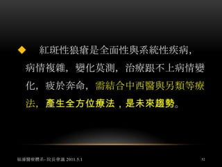 但在急性期、活動進展期，必須以類固醇治療為主，同時採用中醫清熱解毒，涼血護陰的治法和藥物，解除患者高熱煩躁、神昏譫語等毒熱熾盛、毒邪攻心的臨床症狀。福濬醫療體系- 院長會議 2011.5.149