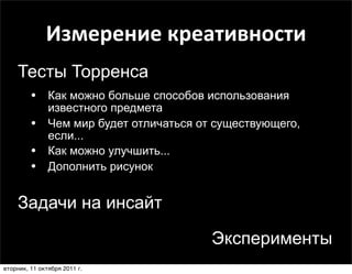 Измерение	
  креативности
    Тесты Торренса
         • Как можно больше способов использования
               известного предмета
         •     Чем мир будет отличаться от существующего,
               если...     Творческий потенциал
         •     Как можно улучшить...
         •     Дополнить рисунок


    Задачи на инсайт

                                          Эксперименты
вторник, 11 октября 2011 г.
 