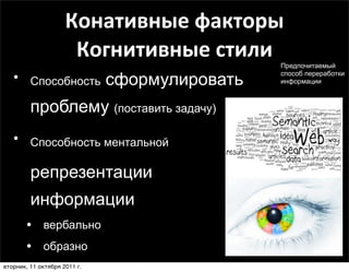 Конативные	
  факторы	
  
                      Когнитивные	
  стили   Предпочитаемый

   • Способность сформулировать              способ переработки
                                             информации



         проблему (поставить задачу)
   • Способность ментальной

         репрезентации
         информации
       • вербально
       • образно
вторник, 11 октября 2011 г.
 