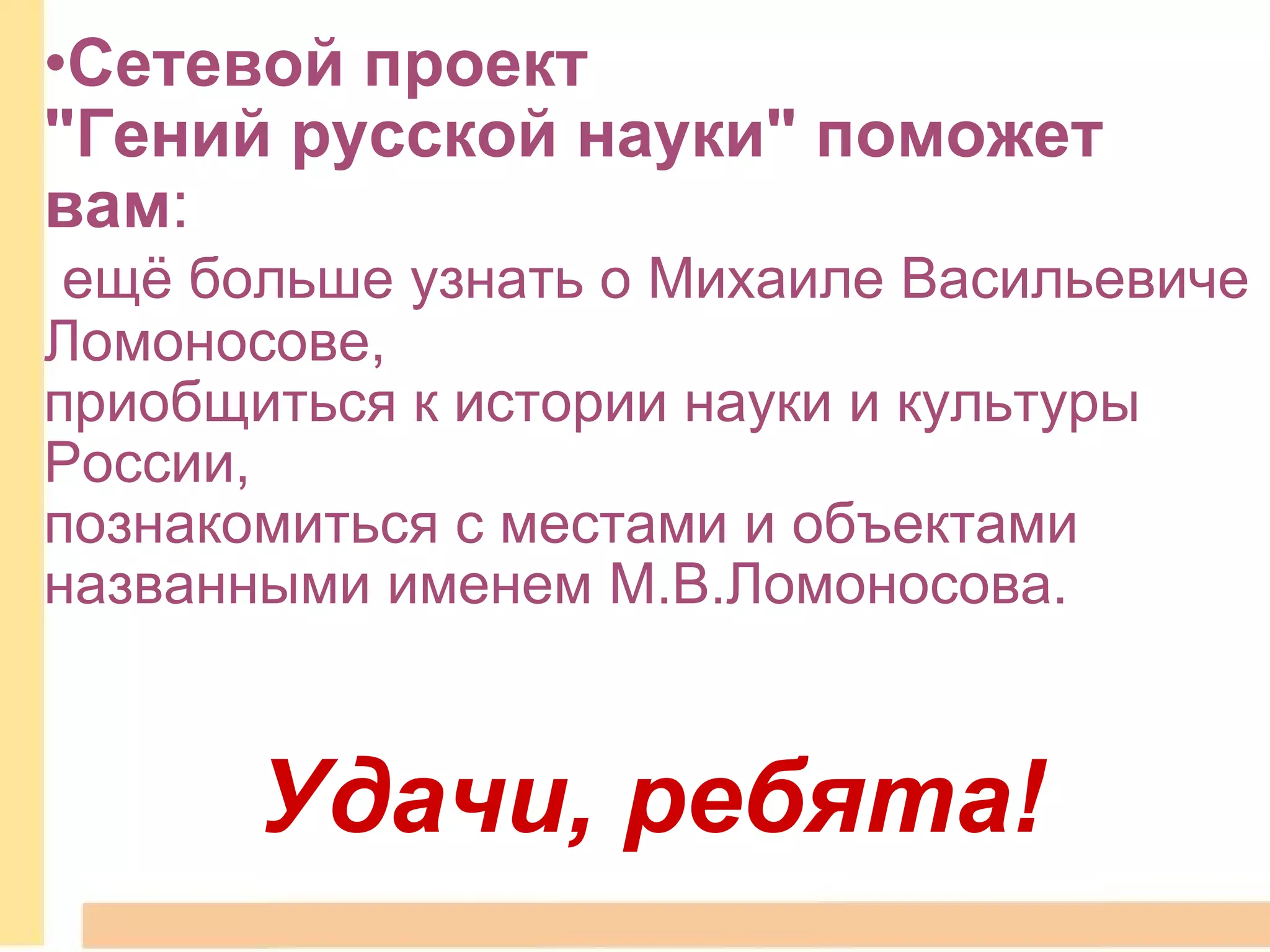 Сетевой проект  "Гений русской науки" поможет вам :    ещё больше узнать о Михаиле Васильевиче Ломоносове,   приобщиться к истории науки и культуры России,  познакомиться с местами и объектами  названными именем М.В.Ломоносова. Удачи, ребята! 
