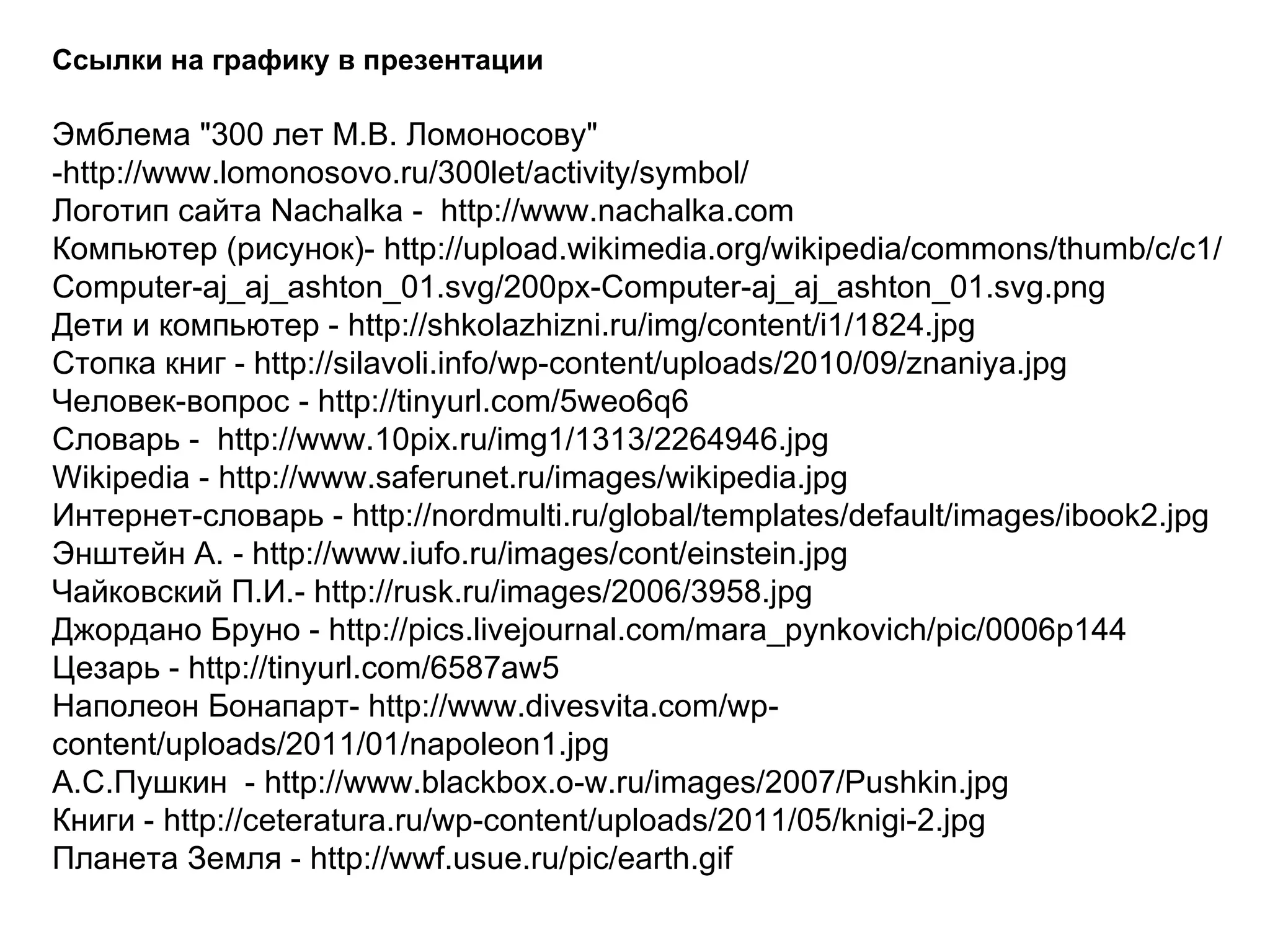 Ссылки на графику в презентации Эмблема "300 лет М.В. Ломоносову" -http://www.lomonosovo.ru/300let/activity/symbol/ Логотип сайта Nachalka -  http://www.nachalka.com  Компьютер (рисунок)- http://upload.wikimedia.org/wikipedia/commons/thumb/c/c1/Computer-aj_aj_ashton_01.svg/200px-Computer-aj_aj_ashton_01.svg.png Дети и компьютер - http://shkolazhizni.ru/img/content/i1/1824.jpg Стопка книг - http://silavoli.info/wp-content/uploads/2010/09/znaniya.jpg Человек-вопрос - http://tinyurl.com/5weo6q6 Словарь -  http://www.10pix.ru/img1/1313/2264946.jpg Wikipedia - http://www.saferunet.ru/images/wikipedia.jpg Интернет-словарь - http://nordmulti.ru/global/templates/default/images/ibook2.jpg Энштейн А. - http://www.iufo.ru/images/cont/einstein.jpg Чайковский П.И.- http://rusk.ru/images/2006/3958.jpg Джордано Бруно - http://pics.livejournal.com/mara_pynkovich/pic/0006p144 Цезарь - http://tinyurl.com/6587aw5 Наполеон Бонапарт- http://www.divesvita.com/wp-content/uploads/2011/01/napoleon1.jpg А.С.Пушкин  - http://www.blackbox.o-w.ru/images/2007/Pushkin.jpg Книги - http://ceteratura.ru/wp-content/uploads/2011/05/knigi-2.jpg Планета Земля - http://wwf.usue.ru/pic/earth.gif 