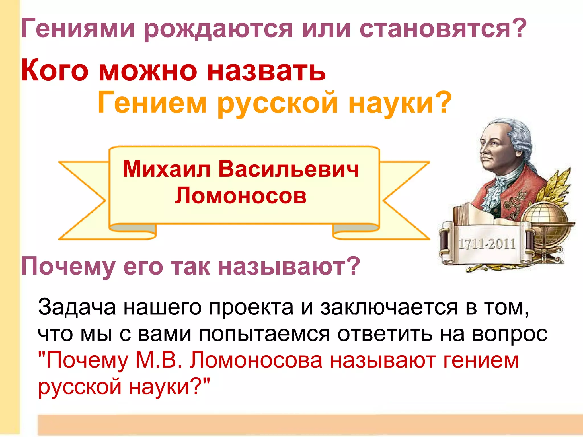 Кого можно назвать           Гением русской науки? Михаил Васильевич  Ломоносов   Почему его так называют? Задача нашего проекта и заключается в том, что мы с вами попытаемся ответить на вопрос  "Почему М.В. Ломоносова называют гением русской науки?" Гениями рождаются или становятся?  