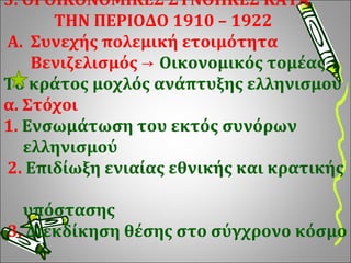 3. ΟΙ ΟΙΚΟΝΟΜΙΚΕΣ ΣΥΝΘΗΚΕΣ ΚΑΤΑ    ΤΗΝ ΠΕΡΙΟΔΟ 1910 – 1922   Α.   Συνεχής πολεμική ετοιμότητα    Βενιζελισμός ->  Οικονομικός τομέας Το κράτος μοχλός ανάπτυξης ελληνισμού α. Στόχοι  1.  Ενσωμάτωση του εκτός συνόρων    ελληνισμού  2.  Επιδίωξη ενιαίας εθνικής και κρατικής    υπόστασης  3.  Διεκδίκηση θέσης στο σύγχρονο κόσμο 