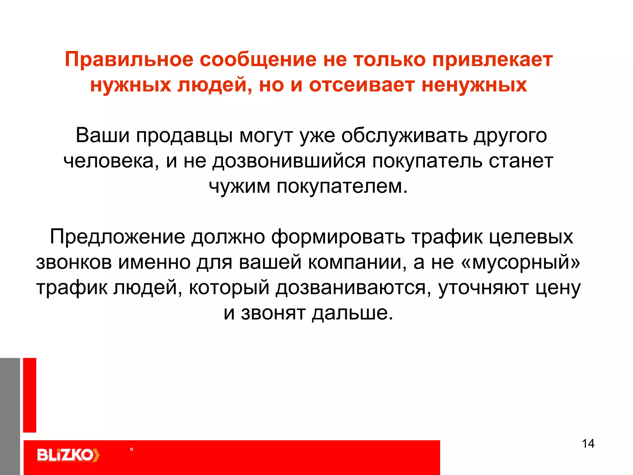 13Ошибка: «Они нам позвонят, и наши менеджеры все сами расскажут…»Это настолько любимое заблуждение рекламодателей, что я посвящу ему несколько слайдов.У потребителя  нет задачи отгадывать ваши загадки, он либо решит свою проблему с помощью вашего предложения, либо обратится к иным предложениям. Представим, что ваш сайт, ваш баннер – это ваш электронный продавец, коммуницирующий с ЦА. Тогда картинка сразу становится на место. Если продавец мало и неохотно общается, то он мало продает – ваше сообщение привлекает недостаточно внимания. «