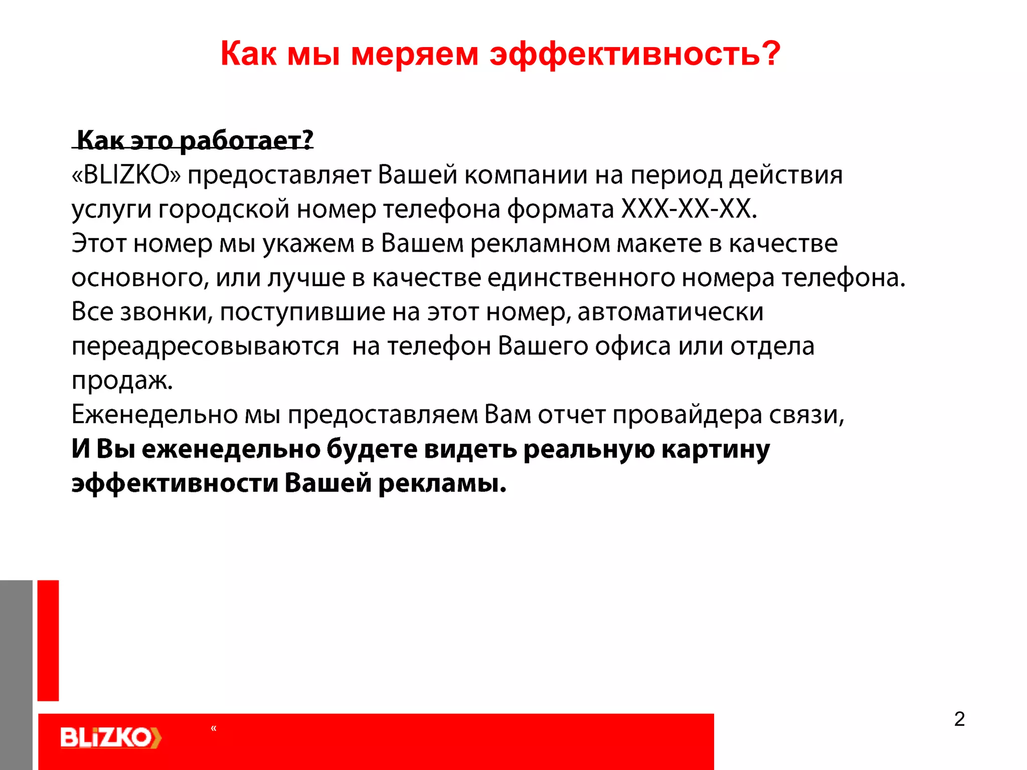 2Как мы меряем эффективность?  Как это работает?«BLIZKO» предоставляет Вашей компании на период действия услуги городской номер телефона формата ХХХ-ХХ-ХХ. Этот номер мы укажем в Вашем рекламном макете в качестве основного, или лучше в качестве единственного номера телефона.Все звонки, поступившие на этот номер, автоматически переадресовываются  на телефон Вашего офиса или отдела продаж.Еженедельно мы предоставляем Вам отчет провайдера связи, И Вы еженедельно будете видеть реальную картину эффективности Вашей рекламы. «
