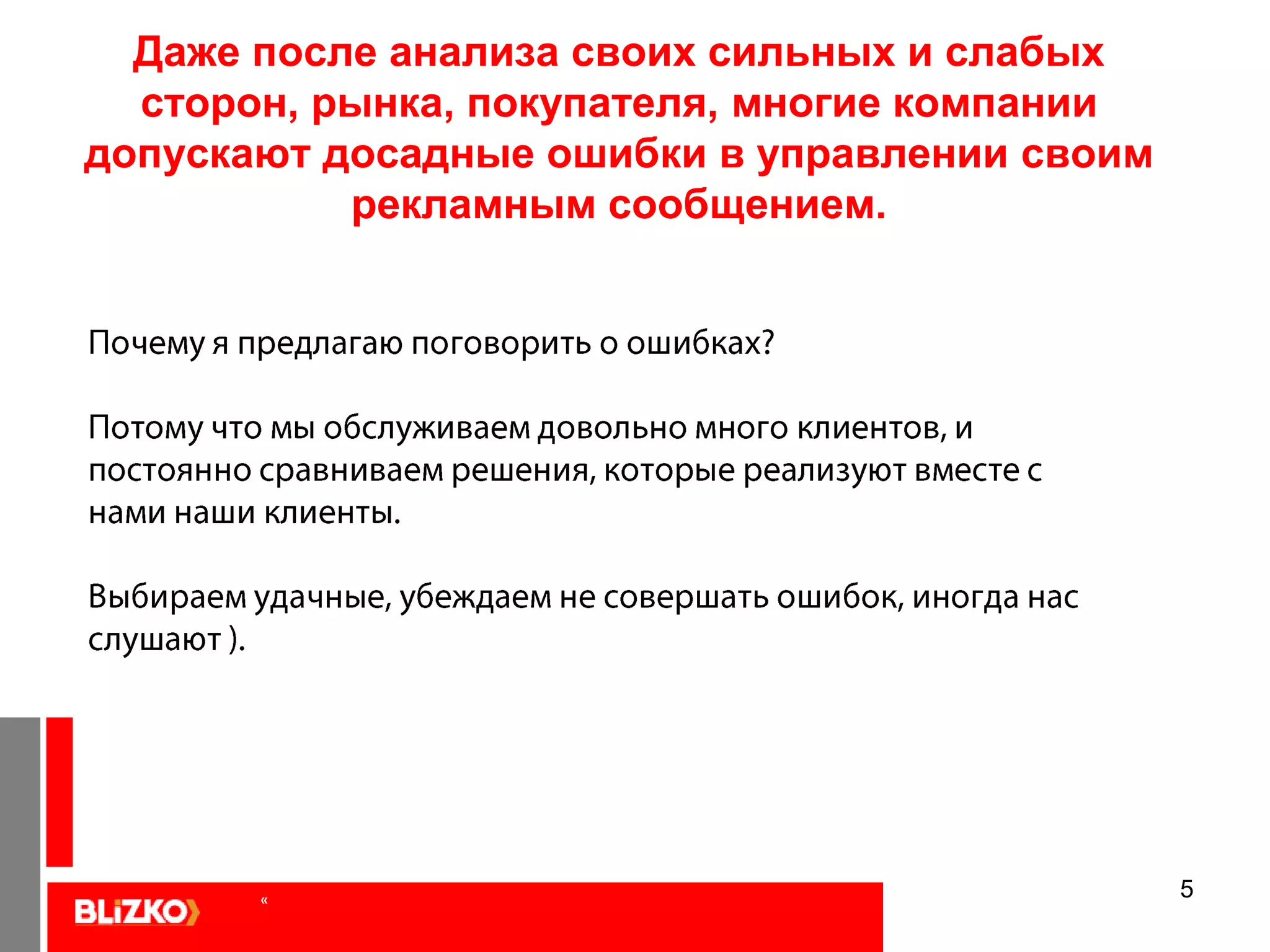 5Даже после анализа своих сильных и слабых сторон, рынка, покупателя, многие компании допускают досадные ошибки в управлении своим рекламным сообщением. Почему я предлагаю поговорить о ошибках?Потому что мы обслуживаем довольно много клиентов, и постоянно сравниваем решения, которые реализуют вместе с нами наши клиенты. Выбираем удачные, убеждаем не совершать ошибок, иногда нас слушают ).   «