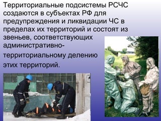 Территориальные подсистемы РСЧС создаются в субъектах РФ для предупреждения и ликвидации ЧС в пределах их территорий и состоят из звеньев, соответствующих административно- территориальному делению этих территорий.