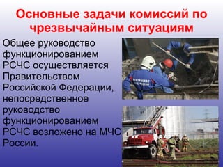 Основные задачи комиссий по чрезвычайным ситуациям Общее руководство функционированием РСЧС осуществляется Правительством Российской Федерации, непосредственное руководство функционированием РСЧС возложено на МЧС России.