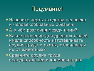 Подумайте! Назовите черты сходства человека и человекообразных обезьян. А в чём различия между ними? Какое значение для древних людей имела способность изготавливать орудия труда и охоты, отличавшая их от животных? Сравните орудия труда неандертальцев и кроманьонцев. 