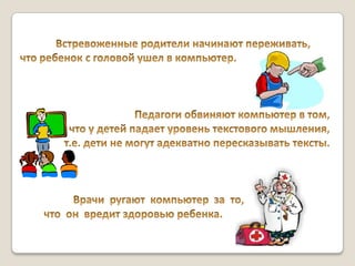 	Встревоженные родители начинают переживать, что ребенок с головой ушел в компьютер. Педагоги обвиняют компьютер в том, что у детей падает уровень текстового мышления, т.е. дети не могут адекватно пересказывать тексты.                     Врачи ругают  компьютер  за  то,          что  он  вредит здоровью ребенка. 