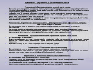 Комплексы упражнений для позвоночника Упражнение 1. Растяжение шеи и верхней части спины. Встаньте, примите правильную осанку (голова, туловище и бедра расположены на одной прямой линии, грудная клетка выдвинута вперед и вверх, живот плоский, спина нормально изогнута), поставьте ноги на ширину ступни, расслабьте мускулы. Сомкните руки за головой, наклоните голову вперед, а затем попытайтесь вернуть ее в исходное положение, оказывая сопротивление руками. Делайте это в течение 6 с, считая про себя: «Одна тысяча один, одна тысяча два,..., одна тысяча шесть». Повторите упражнение, держа голову прямо, а затем откинув ее назад как можно дальше. Вытягивайте шею в каждом направлении как можно сильнее. Упражнение 2. Укрепление и растяжение спины. Это упражнение очень эффективно, когда вы чувствуете усталость в спине. Встаньте прямо, ноги на ширине ступни, поднимитесь на носки и вытяните вверх руки, затем расслабьтесь. Нагнитесь, положите ладони на ноги позади колен, втяните живот и попытайтесь напрячь спину, сопротивляясь руками этому напряжению. Держите это положение в течение 6 с, считая: «Одна тысяча один,..., одна тысяча шесть», затем расслабьтесь,... напрягитесь, ... расслабьтесь. Упражнение 3. Вращение головой для укрепления верхней части спины. Встаньте прямо, не напрягаясь. Опустите подбородок на грудь и поворачивайте голову так, чтобы ухо коснулось плеча, затылок - спины, другое ухо - второго плеча, подбородок - груди. Делайте это медленно, растягивая шейные мускулы и позвонки. Вращайте голову 20 раз в одну сторону и столько же раз в другую. Упражнение 4. Укрепление всего позвоночника. Встаньте прямо, ноги на ширине плеч, руки опущены и совершенно расслаблены. Поворачивайтесь всем телом то в одну, то в другую сторону, стараясь заглянуть через плечо как можно дальше, руки вялые и двигаются вслед за телом совершенно свободно. Упражнение 5. Укрепление верхней части позвоночника. Встаньте прямо, ноги вместе или слегка расставлены. Поднимите плечи как можно выше и плавно отводите их назад, а затем вперед как можно дальше. Повторите это упражнение 15 раз. После небольшой паузы сделайте эти же движения 15 раз в обратном направлении. Увеличивая ежедневно количество движений, доведите их число до 30 в каждую сторону. 
