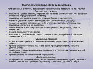 Симптомы компьютерной зависимости Установленные симптомы зависимости можно условно разделить на три группы: Психические признаки:  появление чувства радости, эйфории при контакте с компьютером или даже при ожидании, «предвкушении» контакта;  отсутствие контроля за временем взаимодействия с компьютером;  желание увеличить время взаимодействия с компьютером («дозу»);  появление чувства раздражения, либо угнетения, пустоты, депрессии при отсутствии контакта с компьютером;  использование компьютера для снятия внутреннего напряжения, тревоги, депрессии;  эмоциональная неустойчивость;  навязчивое стремление постоянно проверять электронную почту, снижение самооценки и т. д. Социальные признаки: возникновение проблем во взаимоотношениях с родителями, в школе или на работе;  проблемы экономические, т.к. много денег приходится платить за такое удовольствие;  проблемы с правоохранительными органами при совершении правонарушений для добычи денег;  пренебрежение личной гигиеной, неряшливость. Духовные признаки:  потеря смысла реальной жизни, жизнь становится ненужной, пустой, лишенной всякого смысла, что приводит к духовному обнищанию, духовной смерти.  