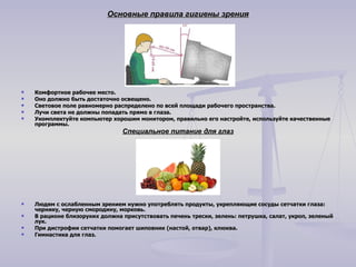 Основные правила гигиены зрения Комфортное рабочее место. Оно должно быть достаточно освещено. Световое поле равномерно распределено по всей площади рабочего пространства. Лучи света не должны попадать прямо в глаза. Укомплектуйте компьютер хорошим монитором, правильно его настройте, используйте качественные программы.   Специальное питание для глаз Людям с ослабленным зрением нужно употреблять продукты, укрепляющие сосуды сетчатки глаза: чернику, черную смородину, морковь. В рационе близоруких должна присутствовать печень трески, зелень: петрушка, салат, укроп, зеленый лук. При дистрофии сетчатки помогает шиповник (настой, отвар), клюква.  Гимнастика для глаз. 