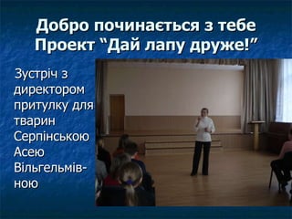 Добро починається з тебе Проект “Дай лапу друже!” Зустріч з директором притулку для тварин Серпінською Асею Вільгельмів-ною 