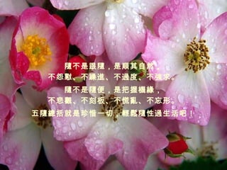 隨不是跟隨，是順其自然， 不怨懟、不躁進、不過度、不強求。 隨不是隨便，是把握機緣， 不悲觀、不刻板、不慌亂、不忘形。 五隨總括就是珍惜一切，輕鬆隨性過生活吧！ 