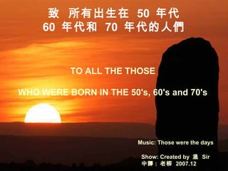 TO ALL THE THOSE  WHO WERE BORN IN THE 50's, 60's and 70's  Music: Those were the days Show: Created by  溫  Sir 中譯 :  老柳  2007.12 致  所有出生在  50  年代 60  年代和  70  年代的人們   