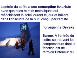 . L'entrée du coffre a une  conception futuriste  avec quelques miroirs métalliques qui réfléchissent le soleil durant le jour et brillent dans l'obscurité de la nuit, conçu par l'artiste  norvégienne  Dyveke  Sanne . A l’entrée du  coffre se trouvent les  compresseurs dont la  fonction est de  refroidir l'intérieur du  bunker. 