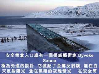 安全筒倉入口處有一個挪威藝術家 Dyveke Sanne 極為先進的設計  它裝配了金屬反射鏡  能在白天反射陽光  並在黑暗的夜晚發光  在安全筒倉入口處並裝設了壓縮機  其功能為保持掩體內的低溫 