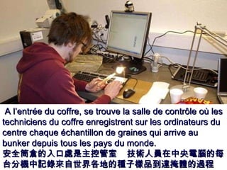 A l’entrée du coffre, se trouve la salle de contrôle où les techniciens du coffre enregistrent sur les ordinateurs du centre chaque échantillon de graines qui arrive au bunker depuis tous les pays du monde. 安全筒倉的入口處是主控管室  技術人員在中央電腦的每台分機中記錄來自世界各地的種子樣品到達掩體的過程   